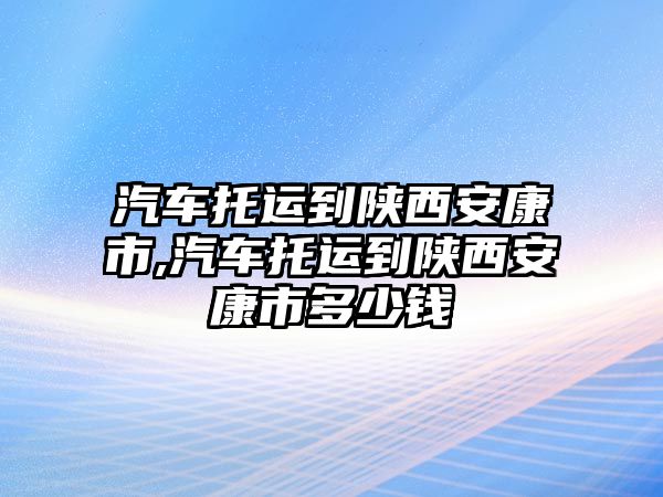 汽車托運到陜西安康市,汽車托運到陜西安康市多少錢