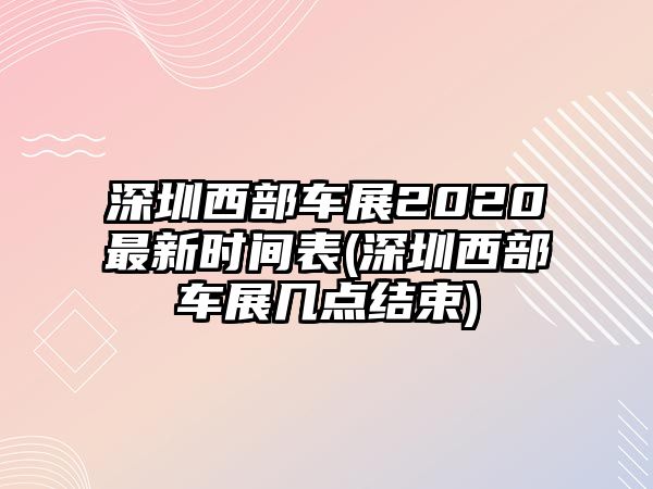 深圳西部車展2020最新時間表(深圳西部車展幾點結束)