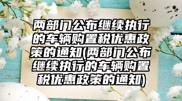 兩部門公布繼續執行的車輛購置稅優惠政策的通知(兩部門公布繼續執行的車輛購置稅優惠政策的通知)