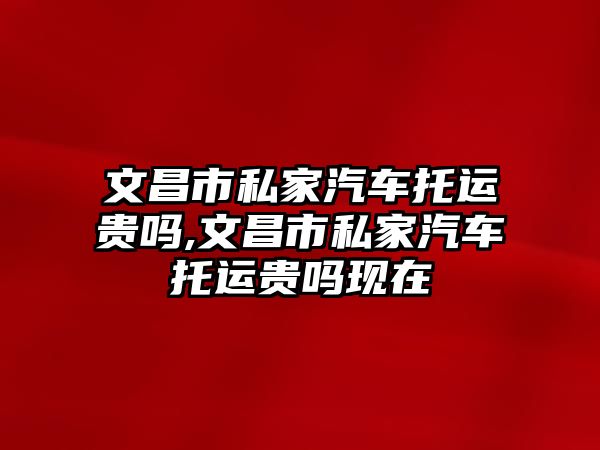 文昌市私家汽車托運貴嗎,文昌市私家汽車托運貴嗎現在