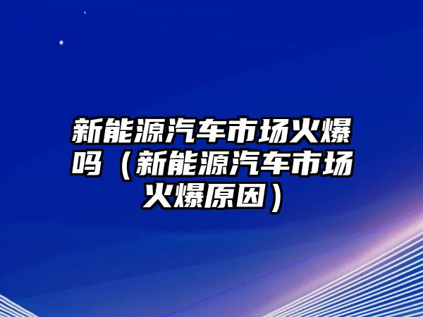 新能源汽車市場火爆嗎（新能源汽車市場火爆原因）