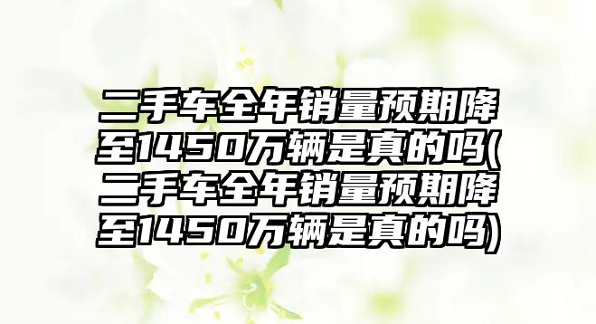 二手車全年銷量預期降至1450萬輛是真的嗎(二手車全年銷量預期降至1450萬輛是真的嗎)