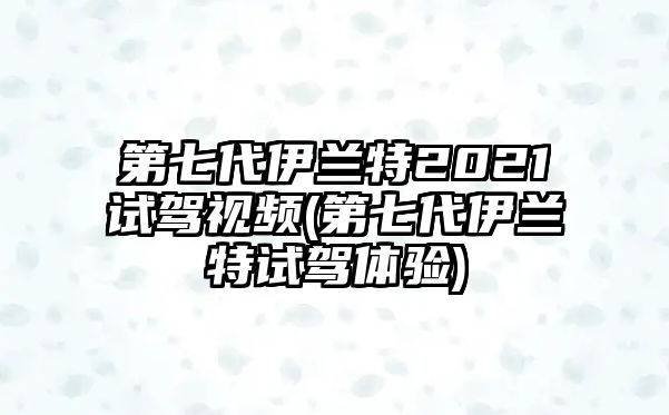 第七代伊蘭特2021試駕視頻(第七代伊蘭特試駕體驗(yàn))