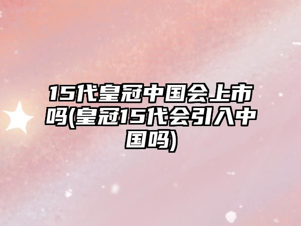 15代皇冠中國會上市嗎(皇冠15代會引入中國嗎)