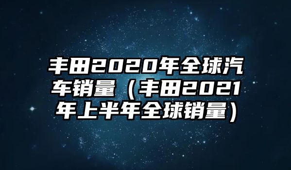 豐田2020年全球汽車銷量（豐田2021年上半年全球銷量）