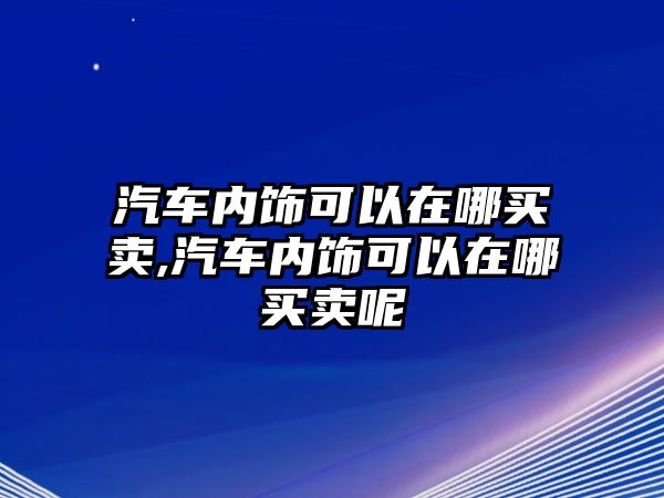 汽車內(nèi)飾可以在哪買賣,汽車內(nèi)飾可以在哪買賣呢