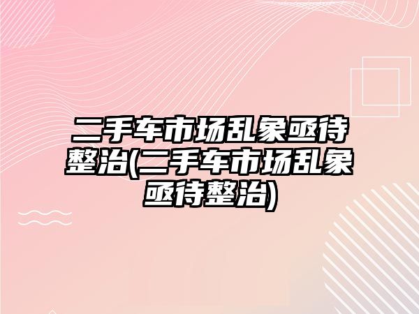 二手車市場亂象亟待整治(二手車市場亂象亟待整治)