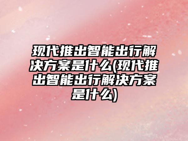 現代推出智能出行解決方案是什么(現代推出智能出行解決方案是什么)