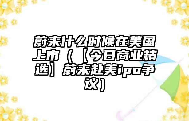 蔚來什么時候在美國上市（【今日商業精選】蔚來赴美ipo爭議）