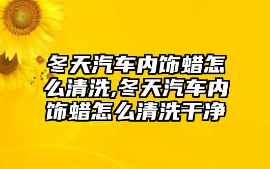 冬天汽車內飾蠟怎么清洗,冬天汽車內飾蠟怎么清洗干凈