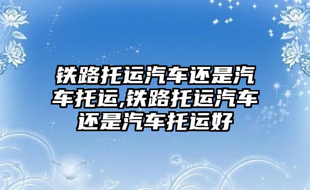 鐵路托運汽車還是汽車托運,鐵路托運汽車還是汽車托運好