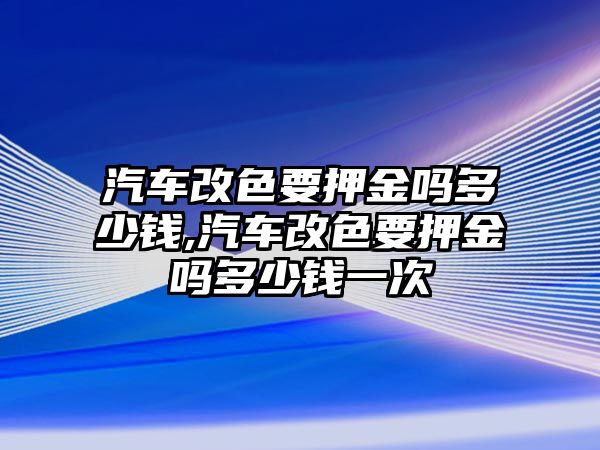 汽車改色要押金嗎多少錢,汽車改色要押金嗎多少錢一次