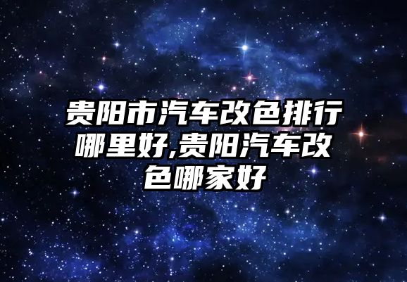 貴陽市汽車改色排行哪里好,貴陽汽車改色哪家好