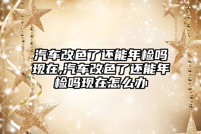 汽車改色了還能年檢嗎現在,汽車改色了還能年檢嗎現在怎么辦