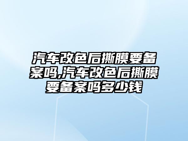 汽車改色后撕膜要備案嗎,汽車改色后撕膜要備案嗎多少錢