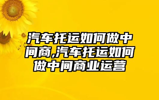 汽車托運如何做中間商,汽車托運如何做中間商業運營