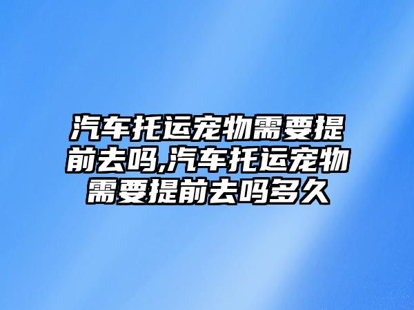 汽車托運寵物需要提前去嗎,汽車托運寵物需要提前去嗎多久