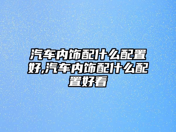 汽車內(nèi)飾配什么配置好,汽車內(nèi)飾配什么配置好看