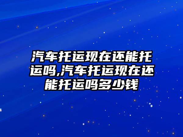 汽車托運現在還能托運嗎,汽車托運現在還能托運嗎多少錢