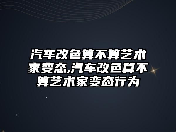 汽車改色算不算藝術家變態,汽車改色算不算藝術家變態行為