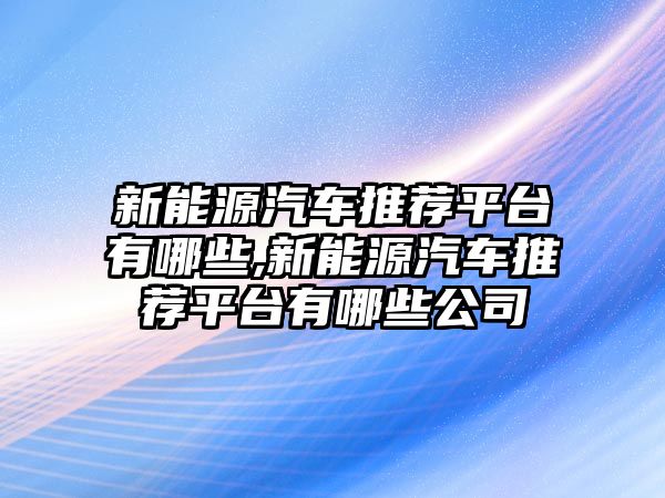 新能源汽車推薦平臺(tái)有哪些,新能源汽車推薦平臺(tái)有哪些公司