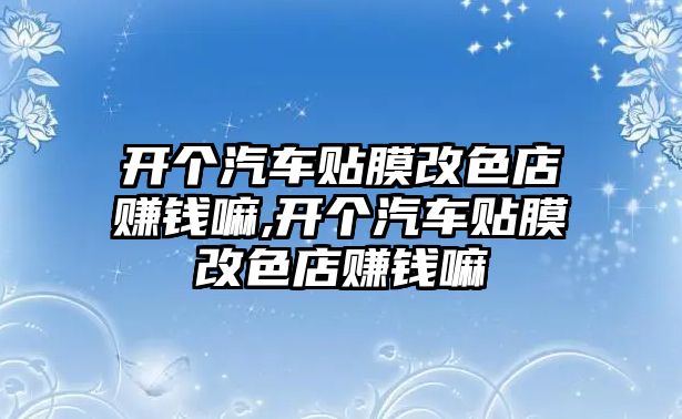 開個汽車貼膜改色店賺錢嘛,開個汽車貼膜改色店賺錢嘛