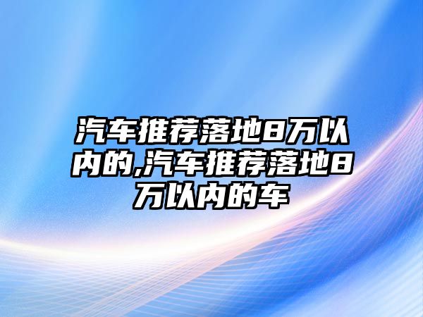 汽車推薦落地8萬以內的,汽車推薦落地8萬以內的車