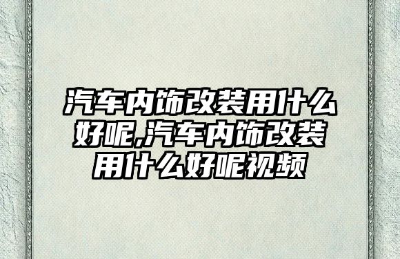 汽車內飾改裝用什么好呢,汽車內飾改裝用什么好呢視頻