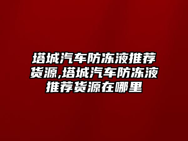 塔城汽車防凍液推薦貨源,塔城汽車防凍液推薦貨源在哪里