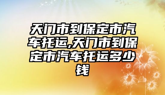 天門市到保定市汽車托運(yùn),天門市到保定市汽車托運(yùn)多少錢