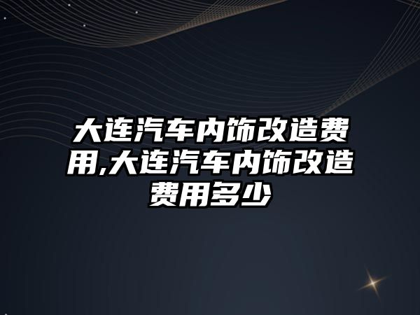 大連汽車內飾改造費用,大連汽車內飾改造費用多少