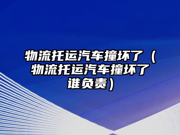 物流托運汽車撞壞了（物流托運汽車撞壞了誰負責）