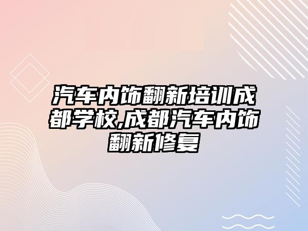 汽車內飾翻新培訓成都學校,成都汽車內飾翻新修復