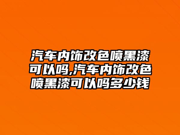 汽車內飾改色噴黑漆可以嗎,汽車內飾改色噴黑漆可以嗎多少錢