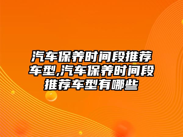 汽車保養時間段推薦車型,汽車保養時間段推薦車型有哪些