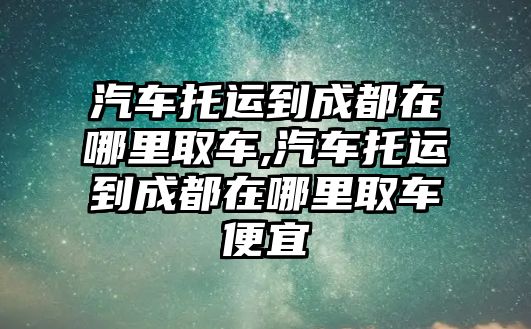 汽車托運到成都在哪里取車,汽車托運到成都在哪里取車便宜