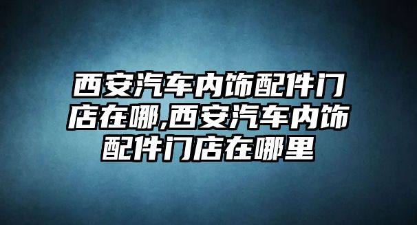 西安汽車內飾配件門店在哪,西安汽車內飾配件門店在哪里