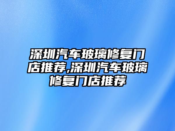 深圳汽車玻璃修復門店推薦,深圳汽車玻璃修復門店推薦