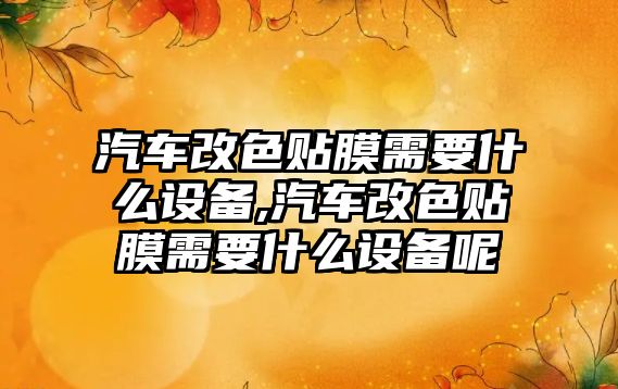 汽車改色貼膜需要什么設備,汽車改色貼膜需要什么設備呢