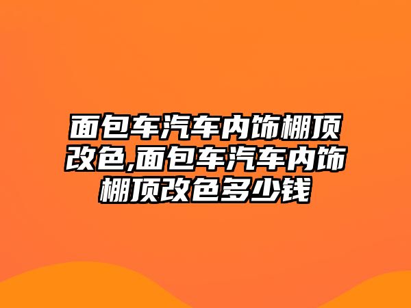 面包車汽車內飾棚頂改色,面包車汽車內飾棚頂改色多少錢