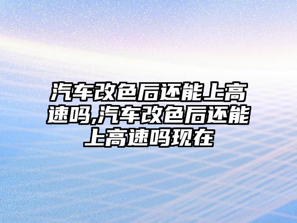 汽車改色后還能上高速嗎,汽車改色后還能上高速嗎現在