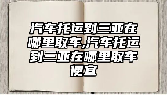 汽車托運到三亞在哪里取車,汽車托運到三亞在哪里取車便宜