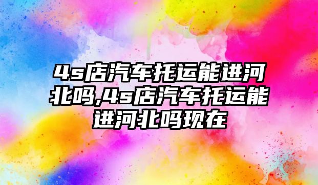 4s店汽車托運能進河北嗎,4s店汽車托運能進河北嗎現在