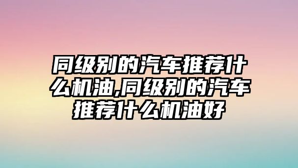 同級別的汽車推薦什么機油,同級別的汽車推薦什么機油好