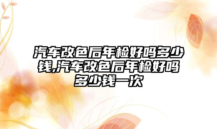 汽車改色后年檢好嗎多少錢,汽車改色后年檢好嗎多少錢一次