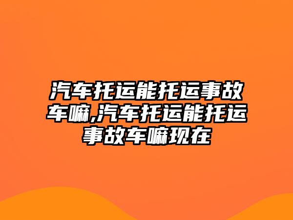 汽車托運能托運事故車嘛,汽車托運能托運事故車嘛現在