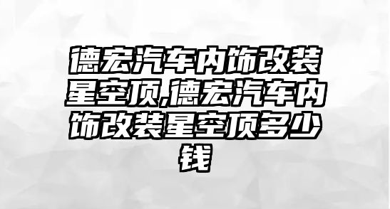 德宏汽車內飾改裝星空頂,德宏汽車內飾改裝星空頂多少錢