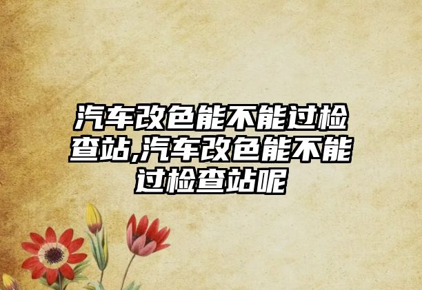 汽車改色能不能過檢查站,汽車改色能不能過檢查站呢