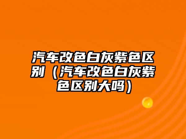 汽車改色白灰紫色區(qū)別（汽車改色白灰紫色區(qū)別大嗎）