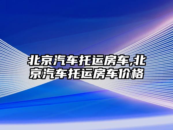 北京汽車托運房車,北京汽車托運房車價格